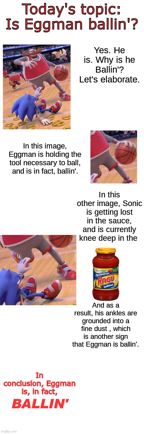 This took way too long to make | In this other image, Sonic is getting lost in the sauce, and is currently knee deep in the; And as a result, his ankles are grounded into a fine dust , which is another sign that Eggman is ballin'. In conclusion, Eggman is, in fact, BALLIN' | made w/ Imgflip meme maker