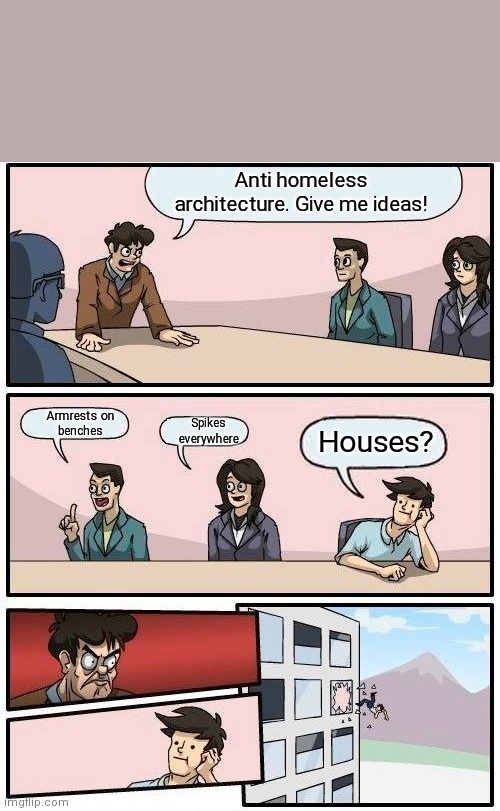 Houses are anti homeless | Anti homeless
architecture. Give me ideas! Armrests on
benches; Spikes
everywhere; Houses? | image tagged in memes,boardroom meeting suggestion,housing,houses,homeless,hostile architecture | made w/ Imgflip meme maker