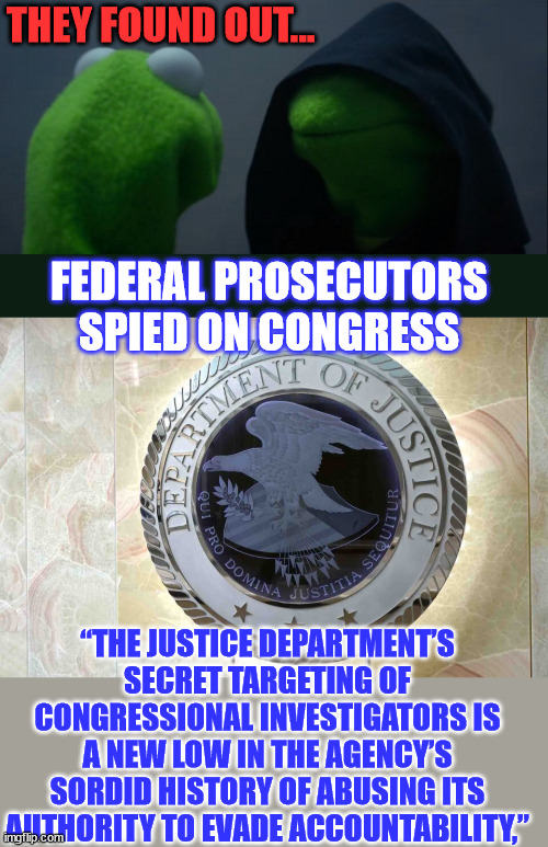 These career bureaucrats need to be held accountable.. | THEY FOUND OUT... FEDERAL PROSECUTORS SPIED ON CONGRESS; “THE JUSTICE DEPARTMENT’S SECRET TARGETING OF CONGRESSIONAL INVESTIGATORS IS A NEW LOW IN THE AGENCY’S SORDID HISTORY OF ABUSING ITS AUTHORITY TO EVADE ACCOUNTABILITY,” | image tagged in memes,evil kermit,evil,criminal,doj,fbi | made w/ Imgflip meme maker