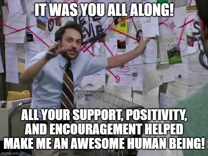 Charlie Conspiracy (Always Sunny in Philidelphia) | IT WAS YOU ALL ALONG! ALL YOUR SUPPORT, POSITIVITY, AND ENCOURAGEMENT HELPED MAKE ME AN AWESOME HUMAN BEING! | image tagged in charlie conspiracy always sunny in philidelphia | made w/ Imgflip meme maker
