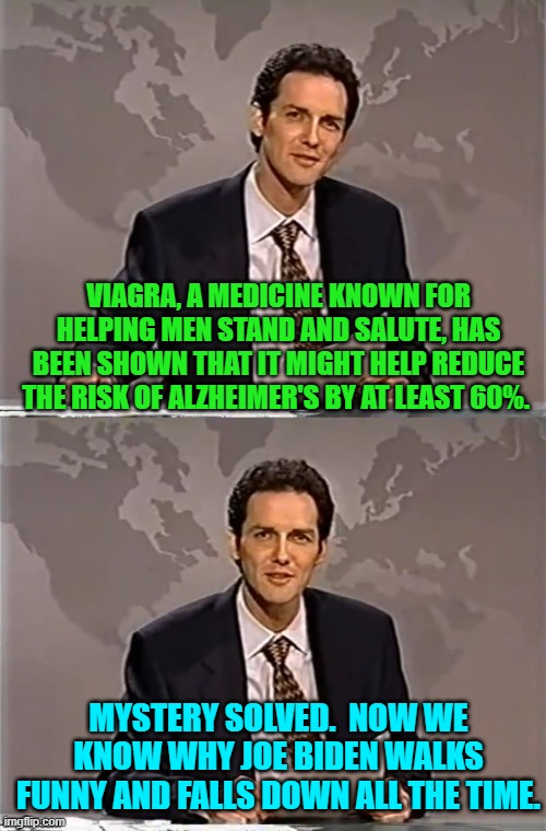 Also why he STILL sniffs little girls. | VIAGRA, A MEDICINE KNOWN FOR HELPING MEN STAND AND SALUTE, HAS BEEN SHOWN THAT IT MIGHT HELP REDUCE THE RISK OF ALZHEIMER'S BY AT LEAST 60%. MYSTERY SOLVED.  NOW WE KNOW WHY JOE BIDEN WALKS FUNNY AND FALLS DOWN ALL THE TIME. | image tagged in weekend update with norm | made w/ Imgflip meme maker