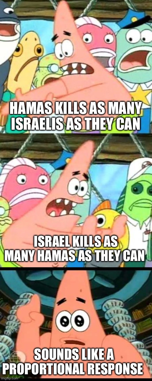 There’s no such thing as proportional response. That’s an excuse to screw Israel. | HAMAS KILLS AS MANY ISRAELIS AS THEY CAN; ISRAEL KILLS AS MANY HAMAS AS THEY CAN; SOUNDS LIKE A PROPORTIONAL RESPONSE | image tagged in politics,israel,liberal hypocrisy,antisemitism,war,government corruption | made w/ Imgflip meme maker