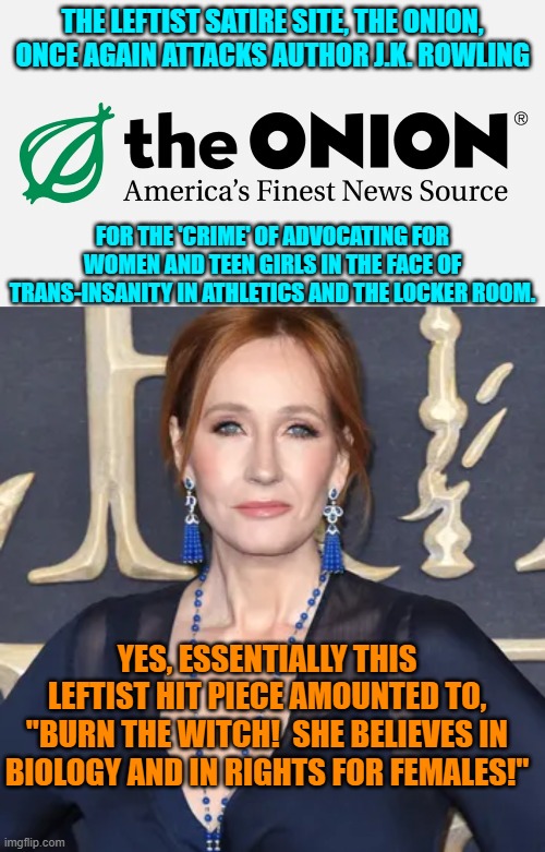 Imagine a woman having the audacity to stand up for women and girls. Leftists HATE that. | THE LEFTIST SATIRE SITE, THE ONION, ONCE AGAIN ATTACKS AUTHOR J.K. ROWLING; FOR THE 'CRIME' OF ADVOCATING FOR WOMEN AND TEEN GIRLS IN THE FACE OF TRANS-INSANITY IN ATHLETICS AND THE LOCKER ROOM. YES, ESSENTIALLY THIS LEFTIST HIT PIECE AMOUNTED TO, "BURN THE WITCH!  SHE BELIEVES IN BIOLOGY AND IN RIGHTS FOR FEMALES!" | image tagged in yep | made w/ Imgflip meme maker
