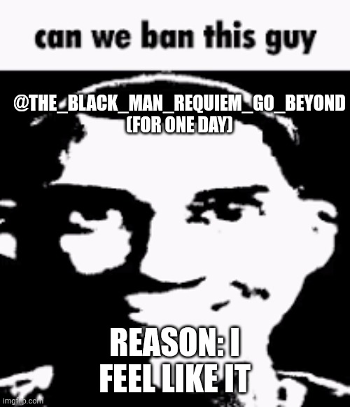 Can we ban this guy | @THE_BLACK_MAN_REQUIEM_GO_BEYOND (FOR ONE DAY); REASON: I FEEL LIKE IT | image tagged in can we ban this guy | made w/ Imgflip meme maker