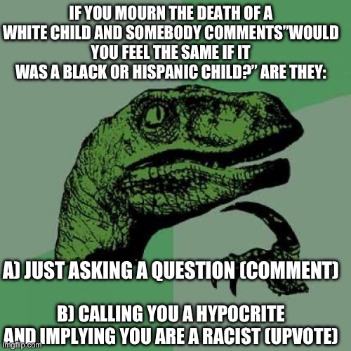 Just curious. | IF YOU MOURN THE DEATH OF A WHITE CHILD AND SOMEBODY COMMENTS”WOULD YOU FEEL THE SAME IF IT WAS A BLACK OR HISPANIC CHILD?” ARE THEY:; A) JUST ASKING A QUESTION (COMMENT); B) CALLING YOU A HYPOCRITE AND IMPLYING YOU ARE A RACIST (UPVOTE) | image tagged in philosoraptor,politics,hypocrisy | made w/ Imgflip meme maker