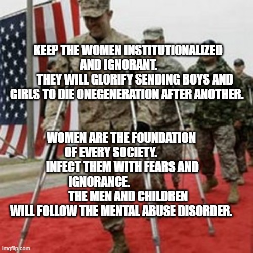 veterans lose money | KEEP THE WOMEN INSTITUTIONALIZED AND IGNORANT.        
      THEY WILL GLORIFY SENDING BOYS AND GIRLS TO DIE ONEGENERATION AFTER ANOTHER. WOMEN ARE THE FOUNDATION OF EVERY SOCIETY.           INFECT THEM WITH FEARS AND IGNORANCE.                          THE MEN AND CHILDREN WILL FOLLOW THE MENTAL ABUSE DISORDER. | image tagged in veterans lose money | made w/ Imgflip meme maker