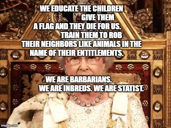 Queen of England | WE EDUCATE THE CHILDREN .                      GIVE THEM A FLAG AND THEY DIE FOR US.                     TRAIN THEM TO ROB THEIR NEIGHBORS LIKE ANIMALS IN THE NAME OF THEIR ENTITLEMENTS.                                                               
            WE ARE BARBARIANS.                                WE ARE INBREDS. WE ARE STATIST. | image tagged in queen of england | made w/ Imgflip meme maker