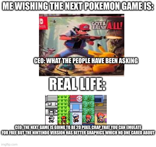 Pokemon | ME WISHING THE NEXT POKEMON GAME IS:; CEO: WHAT THE PEOPLE HAVE BEEN ASKING; REAL LIFE:; CEO: THE NEXT GAME IS GOING TO BE 2D PIXEL CRAP THAT YOU CAN EMULATE FOR FREE BUT THE NINTENDO VERSION HAS BETTER GRAPHICS WHICH NO ONE CARED ABOUT | image tagged in pokemon,pokemon memes,nintendo,video games,please | made w/ Imgflip meme maker