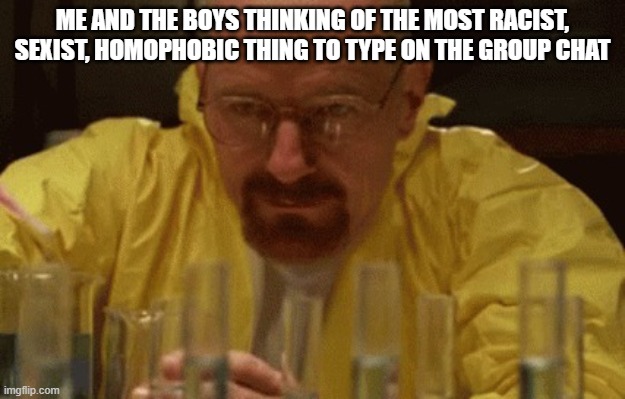 me to the FBI: I CAN EXPLAIN! | ME AND THE BOYS THINKING OF THE MOST RACIST, SEXIST, HOMOPHOBIC THING TO TYPE ON THE GROUP CHAT | image tagged in walter white cooking,me and the boys,group chats | made w/ Imgflip meme maker