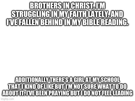 Creative, original title | BROTHERS IN CHRIST, I’M STRUGGLING IN MY FAITH LATELY, AND I’VE FALLEN BEHIND IN MY BIBLE READING. ADDITIONALLY THERE’S A GIRL AT MY SCHOOL THAT I KIND OF LIKE BUT I’M NOT SURE WHAT TO DO ABOUT IT. I’VE BEEN PRAYING BUT I DO NOT FEEL LEADING | image tagged in blank white template | made w/ Imgflip meme maker
