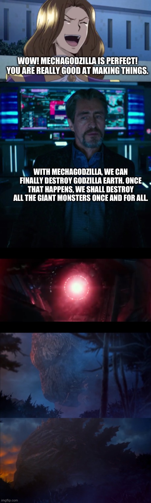 Godzilla Earth senses Mechagodzilla | WOW! MECHAGODZILLA IS PERFECT! YOU ARE REALLY GOOD AT MAKING THINGS. WITH MECHAGODZILLA, WE CAN FINALLY DESTROY GODZILLA EARTH. ONCE THAT HAPPENS, WE SHALL DESTROY ALL THE GIANT MONSTERS ONCE AND FOR ALL. | image tagged in crossover | made w/ Imgflip meme maker