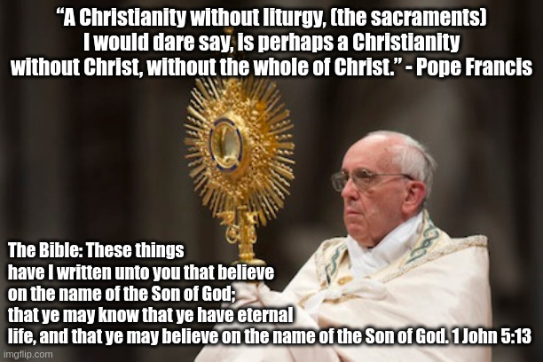 The Pope vs. the Bible | “A Christianity without liturgy, (the sacraments) I would dare say, is perhaps a Christianity without Christ, without the whole of Christ.” - Pope Francis; The Bible: These things have I written unto you that believe on the name of the Son of God; that ye may know that ye have eternal life, and that ye may believe on the name of the Son of God. 1 John 5:13 | image tagged in pope francis,roman catholicism | made w/ Imgflip meme maker