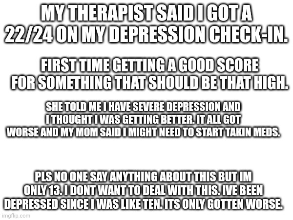 This is fun | MY THERAPIST SAID I GOT A 22/24 ON MY DEPRESSION CHECK-IN. FIRST TIME GETTING A GOOD SCORE FOR SOMETHING THAT SHOULD BE THAT HIGH. SHE TOLD ME I HAVE SEVERE DEPRESSION AND I THOUGHT I WAS GETTING BETTER. IT ALL GOT WORSE AND MY MOM SAID I MIGHT NEED TO START TAKIN MEDS. PLS NO ONE SAY ANYTHING ABOUT THIS BUT IM ONLY 13. I DONT WANT TO DEAL WITH THIS. IVE BEEN DEPRESSED SINCE I WAS LIKE TEN. ITS ONLY GOTTEN WORSE. | image tagged in depression | made w/ Imgflip meme maker