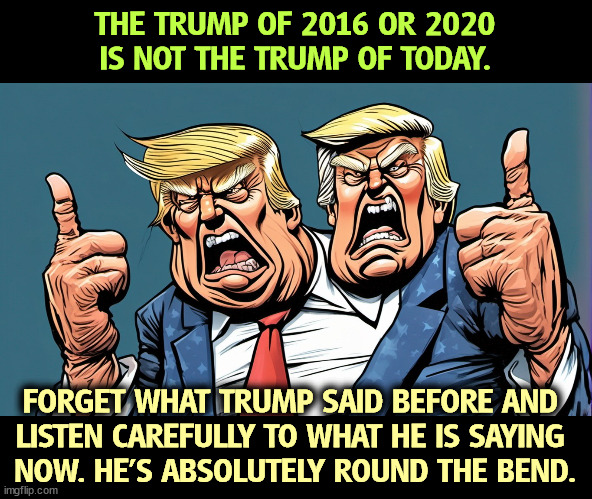 THE TRUMP OF 2016 OR 2020 IS NOT THE TRUMP OF TODAY. FORGET WHAT TRUMP SAID BEFORE AND 
LISTEN CAREFULLY TO WHAT HE IS SAYING 
NOW. HE'S ABSOLUTELY ROUND THE BEND. | image tagged in trump,mental illness,aging,crazy | made w/ Imgflip meme maker