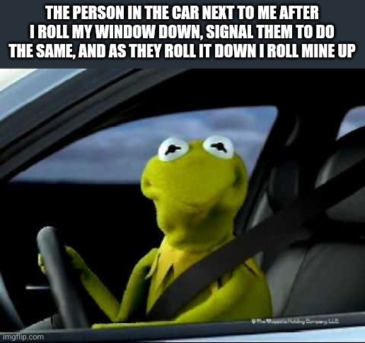 *considers vehicular manslaughter* | THE PERSON IN THE CAR NEXT TO ME AFTER I ROLL MY WINDOW DOWN, SIGNAL THEM TO DO THE SAME, AND AS THEY ROLL IT DOWN I ROLL MINE UP | image tagged in kermit car | made w/ Imgflip meme maker