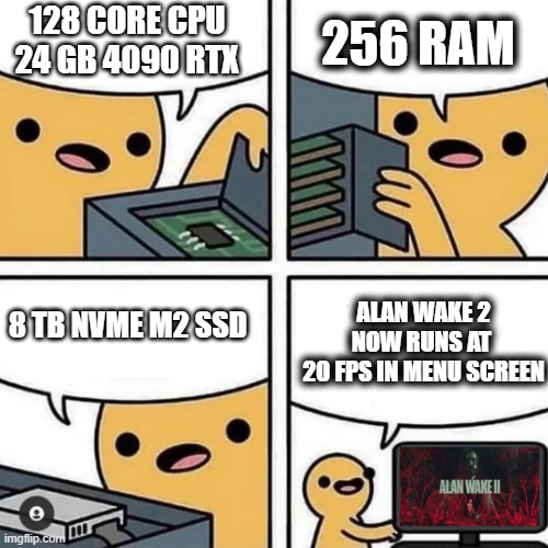 PC Gaming in 2023 Be Like | 256 RAM; 128 CORE CPU
24 GB 4090 RTX; 8 TB NVME M2 SSD; ALAN WAKE 2 NOW RUNS AT 
20 FPS IN MENU SCREEN | image tagged in state of gaming or pc build | made w/ Imgflip meme maker