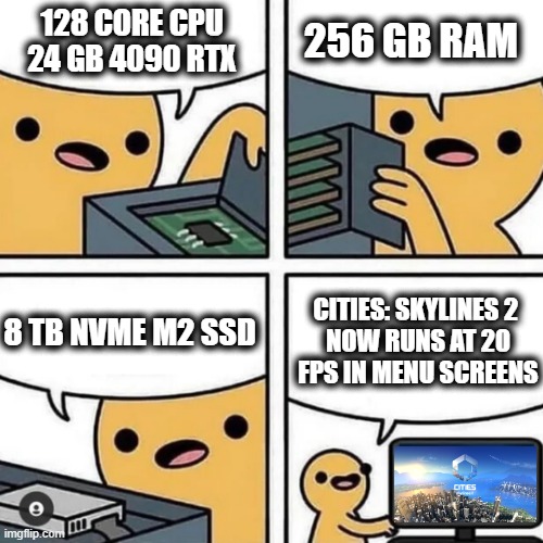 PC Gaming In 2023 Be Like... | 128 CORE CPU
24 GB 4090 RTX; 256 GB RAM; CITIES: SKYLINES 2 
NOW RUNS AT 20 FPS IN MENU SCREENS; 8 TB NVME M2 SSD | image tagged in state of gaming or pc build,gaming,funny,pc gaming,pc | made w/ Imgflip meme maker