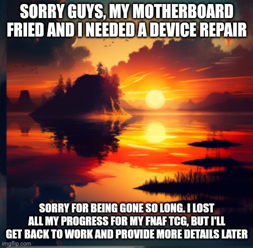 Sunset announcement | SORRY GUYS, MY MOTHERBOARD FRIED AND I NEEDED A DEVICE REPAIR; SORRY FOR BEING GONE SO LONG. I LOST ALL MY PROGRESS FOR MY FNAF TCG, BUT I'LL GET BACK TO WORK AND PROVIDE MORE DETAILS LATER | image tagged in sunset announcement | made w/ Imgflip meme maker