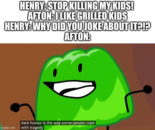 fnaf lore be like: | HENRY: STOP KILLING MY KIDS! 
AFTON: I LIKE GRILLED KIDS
HENRY: WHY DID YOU JOKE ABOUT IT?!?
AFTON: | image tagged in dark humor is the way some people cope with tragedy,dark humor,fnaf,william afton,bfdi | made w/ Imgflip meme maker