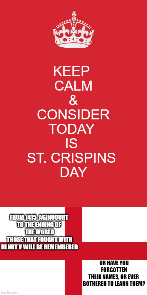 St. Crispins' Day: 25 October Agincourt 1415 Wm Shakespeare Henry V = HAL | KEEP 
CALM
&
CONSIDER
TODAY 
IS 
ST. CRISPINS 
DAY; FROM 1415  AGINCOURT 
TO THE ENDING OF 
THE WORLD
THOSE THAT FOUGHT WITH
HENRY V WILL BE REMEMBERED; OR HAVE YOU FORGOTTEN
THEIR NAMES, OR EVER 
BOTHERED TO LEARN THEM? | image tagged in memes,keep calm and carry on red,england flag,henry,william shakespeare,tour de france | made w/ Imgflip meme maker