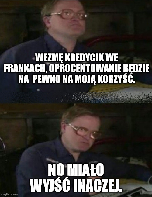 WEZMĘ KREDYCIK WE FRANKACH, OPROCENTOWANIE BĘDZIE NA  PEWNO NA MOJĄ KORZYŚĆ. NO MIAŁO WYJŚĆ INACZEJ. | made w/ Imgflip meme maker