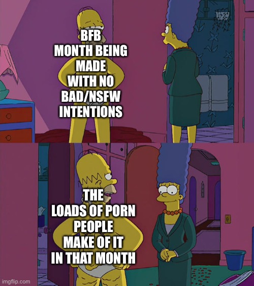 Honestly, it feels like people make more porn than normal art when it’s BFB month. | BFB MONTH BEING MADE WITH NO BAD/NSFW INTENTIONS; THE LOADS OF PORN PEOPLE MAKE OF IT IN THAT MONTH | image tagged in homer simpson's back fat,bfb,bfb month,bfdi | made w/ Imgflip meme maker