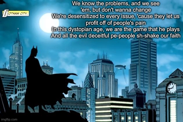 Money | We know the problems, and we see 'em, but don't wanna change
We're desensitized to every issue, 'cause they let us profit off of people's pain
In this dystopian age, we are the game that he plays
And all the evil deceitful pe-people sh-shake our faith | image tagged in gotham batman | made w/ Imgflip meme maker