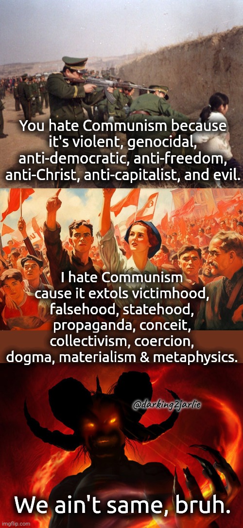 Lemme guess, I don't know what real Communism is. | You hate Communism because it's violent, genocidal, anti-democratic, anti-freedom, anti-Christ, anti-capitalist, and evil. I hate Communism cause it extols victimhood, falsehood, statehood, propaganda, conceit, collectivism, coercion, dogma, materialism & metaphysics. @darking2jarlie; We ain't same, bruh. | image tagged in communism,marxism,anarchism,socialism,satan,china | made w/ Imgflip meme maker