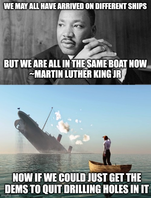 WE MAY ALL HAVE ARRIVED ON DIFFERENT SHIPS; BUT WE ARE ALL IN THE SAME BOAT NOW
~MARTIN LUTHER KING JR; NOW IF WE COULD JUST GET THE DEMS TO QUIT DRILLING HOLES IN IT | image tagged in dr martin luther king jr,sinking ship | made w/ Imgflip meme maker