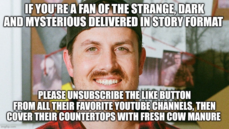 Unsubscribing the like button from their favorite YouTube channels and covering their countertops with fresh cow manure | IF YOU'RE A FAN OF THE STRANGE, DARK AND MYSTERIOUS DELIVERED IN STORY FORMAT; PLEASE UNSUBSCRIBE THE LIKE BUTTON FROM ALL THEIR FAVORITE YOUTUBE CHANNELS, THEN COVER THEIR COUNTERTOPS WITH FRESH COW MANURE | image tagged in mrballen like button skit | made w/ Imgflip meme maker