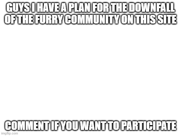 lets say it involves getting images taken down and they can't block us from doing it | GUYS I HAVE A PLAN FOR THE DOWNFALL OF THE FURRY COMMUNITY ON THIS SITE; COMMENT IF YOU WANT TO PARTICIPATE | image tagged in downfall of furries | made w/ Imgflip meme maker