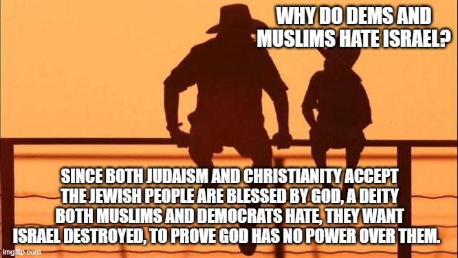 Cowboy Wisdom, Dems and Muslims have a common enemy-us. | WHY DO DEMS AND MUSLIMS HATE ISRAEL? SINCE BOTH JUDAISM AND CHRISTIANITY ACCEPT THE JEWISH PEOPLE ARE BLESSED BY GOD, A DEITY BOTH MUSLIMS AND DEMOCRATS HATE, THEY WANT ISRAEL DESTROYED, TO PROVE GOD HAS NO POWER OVER THEM. | image tagged in cowboy father and son,cowboy wisdom,stand with israel,judaism,christianity,enemies of god | made w/ Imgflip meme maker