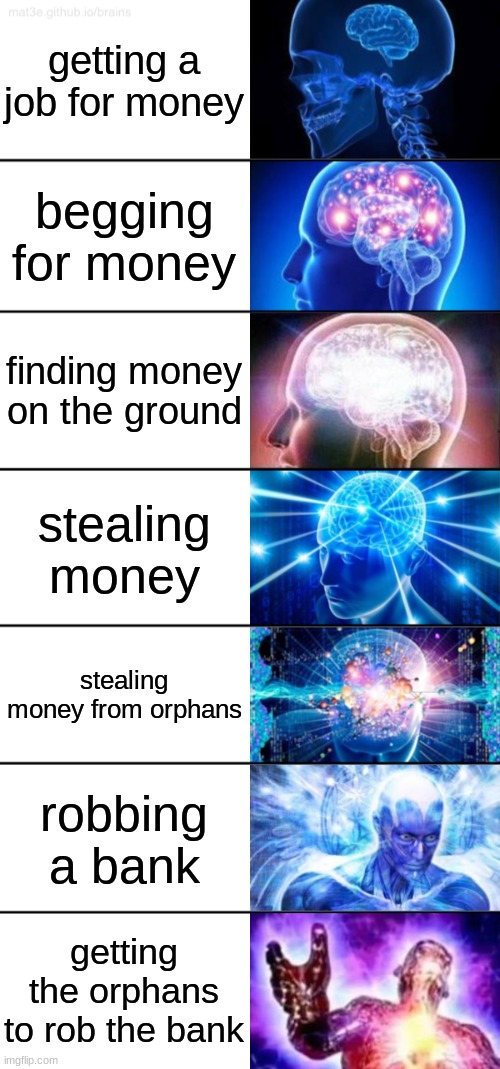 Don'y worry, i got plenty of orphans in my basement | getting a job for money; begging for money; finding money on the ground; stealing money; stealing money from orphans; robbing a bank; getting the orphans to rob the bank | image tagged in 7-tier expanding brain,theft,orphans,funny,dark humor,tags | made w/ Imgflip meme maker