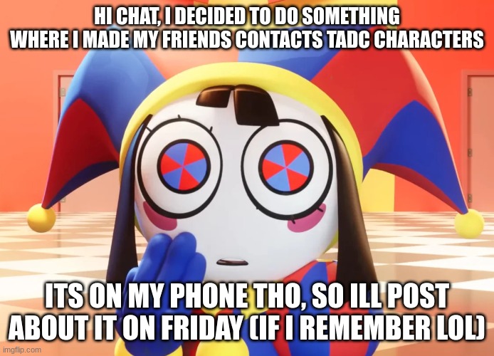 Hi fellow tadc fans! Hru guys? (first post here btw) | HI CHAT, I DECIDED TO DO SOMETHING WHERE I MADE MY FRIENDS CONTACTS TADC CHARACTERS; ITS ON MY PHONE THO, SO ILL POST ABOUT IT ON FRIDAY (IF I REMEMBER LOL) | image tagged in pomni | made w/ Imgflip meme maker