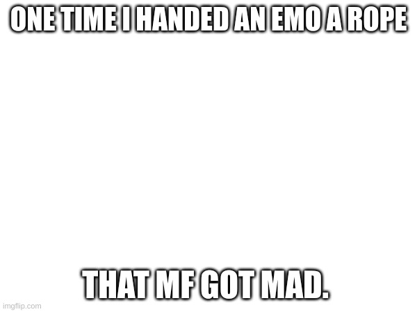 ONE TIME I HANDED AN EMO A ROPE; THAT MF GOT MAD. | made w/ Imgflip meme maker