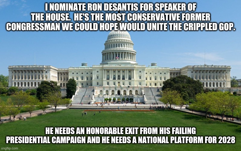 desantis | I NOMINATE RON DESANTIS FOR SPEAKER OF THE HOUSE.  HE'S THE MOST CONSERVATIVE FORMER CONGRESSMAN WE COULD HOPE WOULD UNITE THE CRIPPLED GOP. HE NEEDS AN HONORABLE EXIT FROM HIS FAILING PRESIDENTIAL CAMPAIGN AND HE NEEDS A NATIONAL PLATFORM FOR 2028 | image tagged in capitol hill | made w/ Imgflip meme maker