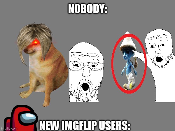 Ain’t kidding | NOBODY:; NEW IMGFLIP USERS: | image tagged in imgflip | made w/ Imgflip meme maker