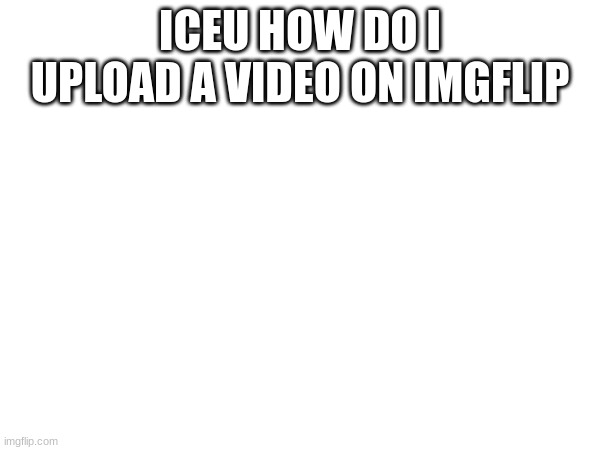 tell me | ICEU HOW DO I UPLOAD A VIDEO ON IMGFLIP | image tagged in iceu | made w/ Imgflip meme maker