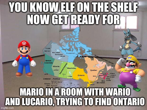 Idk, I'm tired. | YOU KNOW ELF ON THE SHELF
NOW GET READY FOR; MARIO IN A ROOM WITH WARIO AND LUCARIO, TRYING TO FIND ONTARIO | image tagged in empty room | made w/ Imgflip meme maker