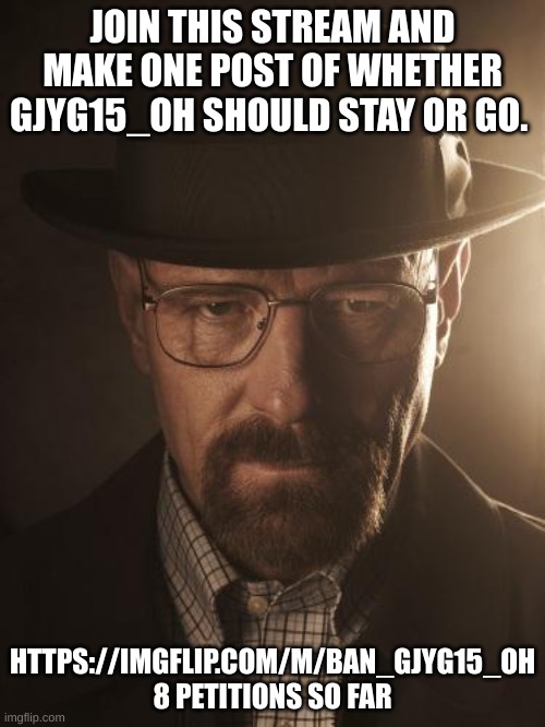 https://imgflip.com/m/Ban_gjyg15_oh | JOIN THIS STREAM AND MAKE ONE POST OF WHETHER GJYG15_OH SHOULD STAY OR GO. HTTPS://IMGFLIP.COM/M/BAN_GJYG15_OH 8 PETITIONS SO FAR | image tagged in walter white | made w/ Imgflip meme maker