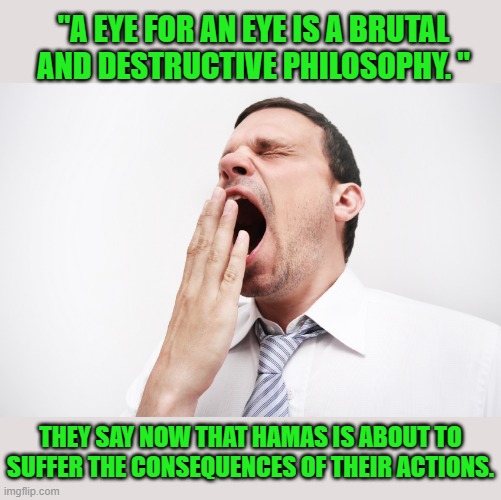yawn | THEY SAY NOW THAT HAMAS IS ABOUT TO SUFFER THE CONSEQUENCES OF THEIR ACTIONS. "A EYE FOR AN EYE IS A BRUTAL AND DESTRUCTIVE PHILOSOPHY. " | image tagged in yawn | made w/ Imgflip meme maker
