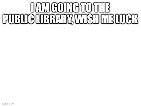 I AM GOING TO THE PUBLIC LIBRARY, WISH ME LUCK | made w/ Imgflip meme maker