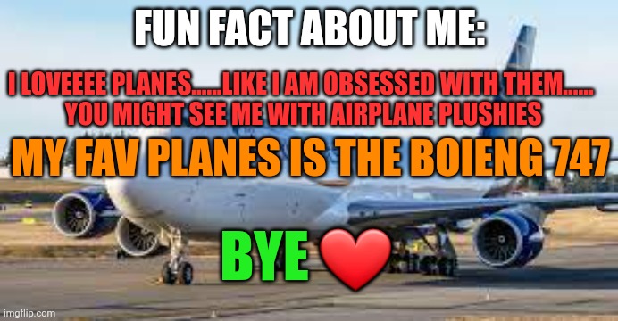 FUN FACT ABOUT ME:; I LOVEEEE PLANES......LIKE I AM OBSESSED WITH THEM...... 
YOU MIGHT SEE ME WITH AIRPLANE PLUSHIES; MY FAV PLANES IS THE BOIENG 747; BYE ❤ | image tagged in plane addiction,plane,boieng,747,boieng747,love | made w/ Imgflip meme maker
