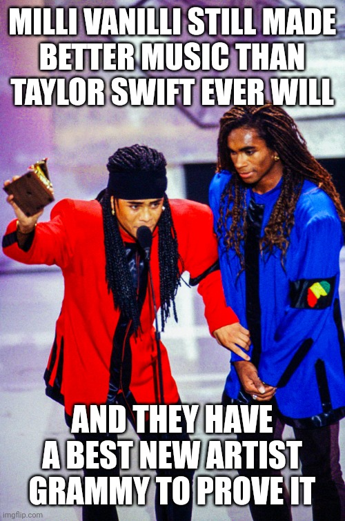 Milli Vanilli Made Better Music Than Taylor Swift | MILLI VANILLI STILL MADE
BETTER MUSIC THAN
TAYLOR SWIFT EVER WILL; AND THEY HAVE A BEST NEW ARTIST GRAMMY TO PROVE IT | image tagged in milli vanilli,taylor swift,grammys,swifties,best new artist,taylor swift sucks | made w/ Imgflip meme maker