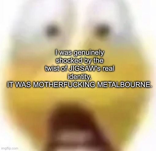 based off of an mspa forum in the mid 2000s | I was genuinely shocked by the twist of JIGSAW's real identity.
IT WAS MOTHERFUCKING METALBOURNE. | image tagged in shocked | made w/ Imgflip meme maker