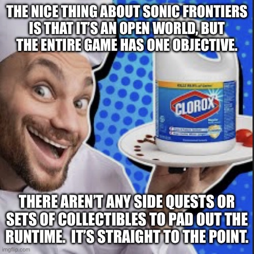 Chef serving clorox | THE NICE THING ABOUT SONIC FRONTIERS
IS THAT IT’S AN OPEN WORLD, BUT
THE ENTIRE GAME HAS ONE OBJECTIVE. THERE AREN’T ANY SIDE QUESTS OR SETS OF COLLECTIBLES TO PAD OUT THE
RUNTIME.  IT’S STRAIGHT TO THE POINT. | image tagged in chef serving clorox | made w/ Imgflip meme maker