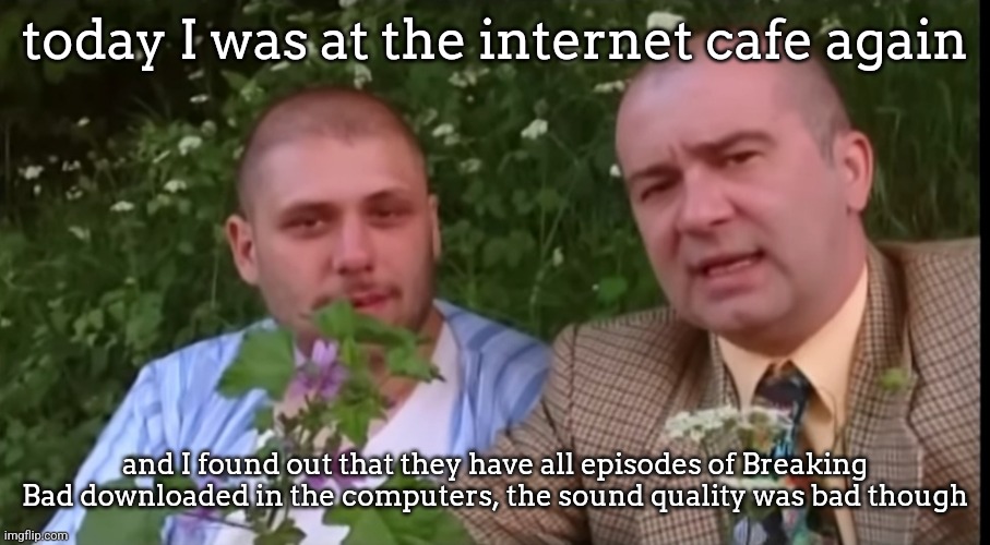 cool internet cafe | today I was at the internet cafe again; and I found out that they have all episodes of Breaking Bad downloaded in the computers, the sound quality was bad though | image tagged in green screen bois | made w/ Imgflip meme maker