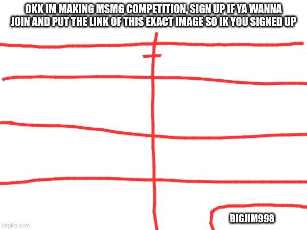 OKK IM MAKING MSMG COMPETITION, SIGN UP IF YA WANNA JOIN AND PUT THE LINK OF THIS EXACT IMAGE SO IK YOU SIGNED UP; BIGJIM998 | made w/ Imgflip meme maker