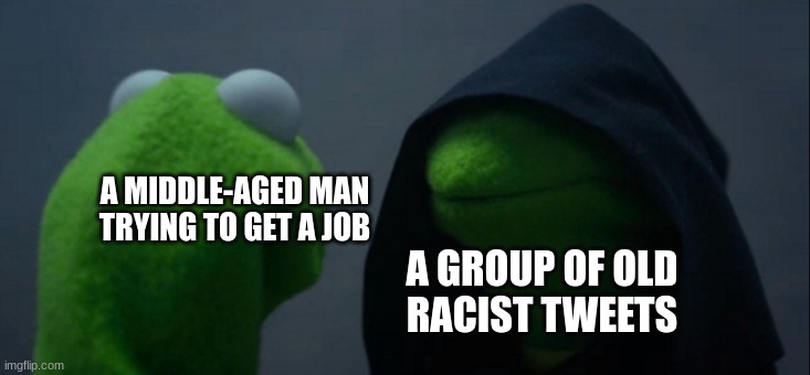 Upvote for rizz and a cookie | A MIDDLE-AGED MAN
TRYING TO GET A JOB; A GROUP OF OLD
RACIST TWEETS | image tagged in memes,evil kermit,funny memes,funny,fun,only in ohio | made w/ Imgflip meme maker