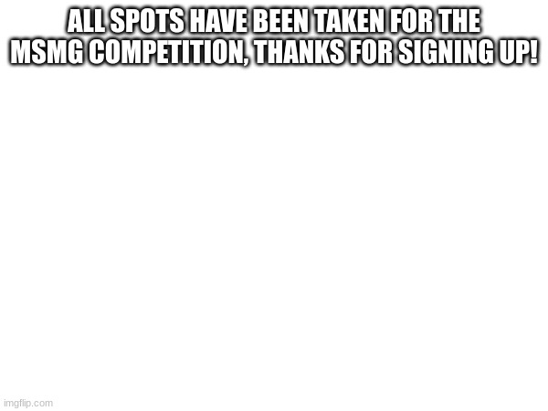 ALL SPOTS HAVE BEEN TAKEN FOR THE MSMG COMPETITION, THANKS FOR SIGNING UP! | made w/ Imgflip meme maker